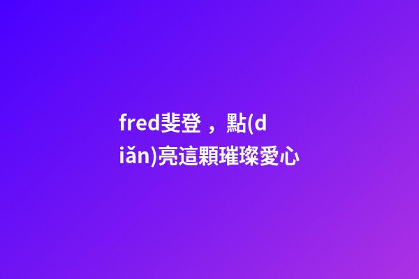 fred斐登，點(diǎn)亮這顆璀璨愛心